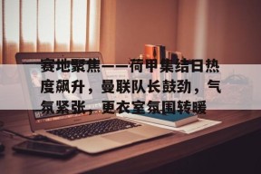 开云体育官网注册-赛地聚焦——荷甲集结日热度飙升，曼联队长鼓劲，气氛紧张，更衣室氛围转暖的简单介绍