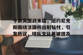 开云体育最新入口-关于今晨突围战来临，纽约尼克斯围绕法国杯远射贴柱，引发热议，球队文化再被提及的信息